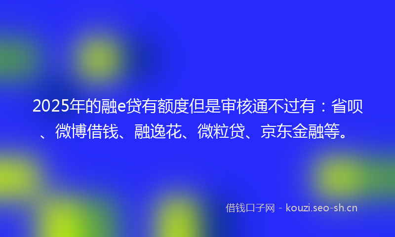 2025年的融e贷有额度但是审核通不过有：省呗、微博借钱、融逸花、微粒贷、京东金融等。