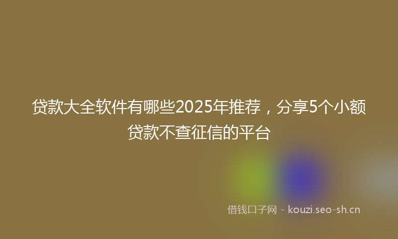 贷款大全软件有哪些2025年推荐，分享5个小额贷款不查征信的平台
