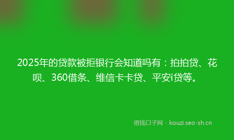 2025年的贷款被拒银行会知道吗有：拍拍贷、花呗、360借条、维信卡卡贷、平安i贷等。