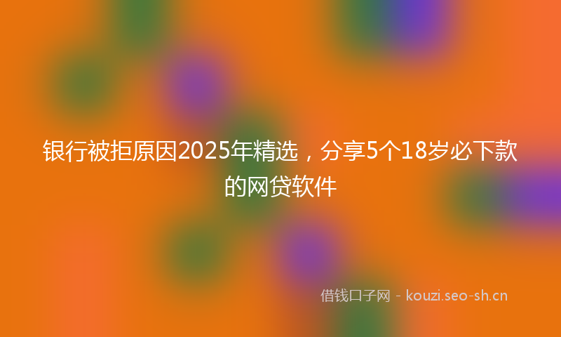 银行被拒原因2025年精选，分享5个18岁必下款的网贷软件
