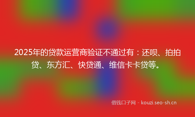 2025年的贷款运营商验证不通过有：还呗、拍拍贷、东方汇、快贷通、维信卡卡贷等。