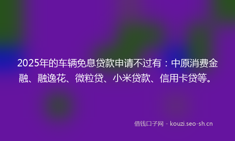 2025年的车辆免息贷款申请不过有：中原消费金融、融逸花、微粒贷、小米贷款、信用卡贷等。