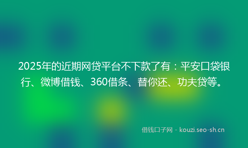 2025年的近期网贷平台不下款了有：平安口袋银行、微博借钱、360借条、替你还、功夫贷等。
