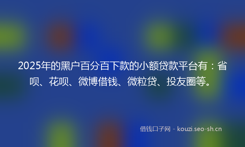 2025年的黑户百分百下款的小额贷款平台有：省呗、花呗、微博借钱、微粒贷、投友圈等。