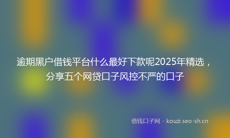 逾期黑户借钱平台什么最好下款呢2025年精选，分享五个网贷口子风控不严的口子