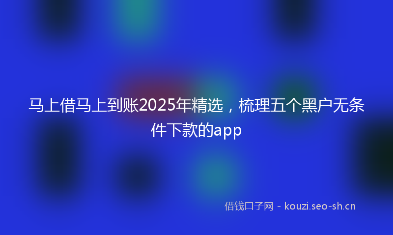 马上借马上到账2025年精选，梳理五个黑户无条件下款的app
