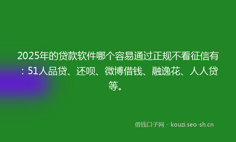 2025年的贷款软件哪个容易通过正规不看征信有：51人品贷、还呗、微博借钱、融逸花、人人贷等。