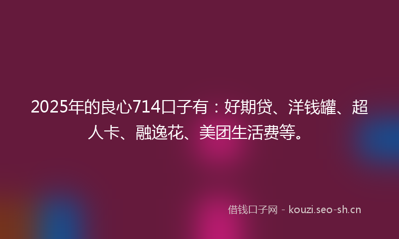 2025年的良心714口子有：好期贷、洋钱罐、超人卡、融逸花、美团生活费等。