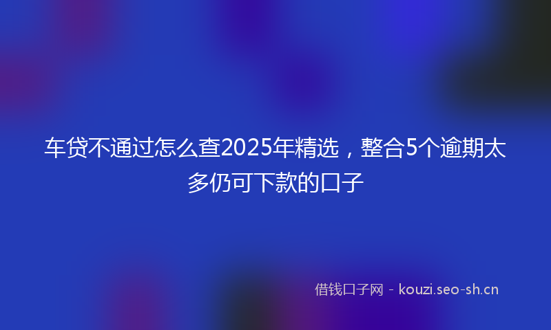 车贷不通过怎么查2025年精选，整合5个逾期太多仍可下款的口子