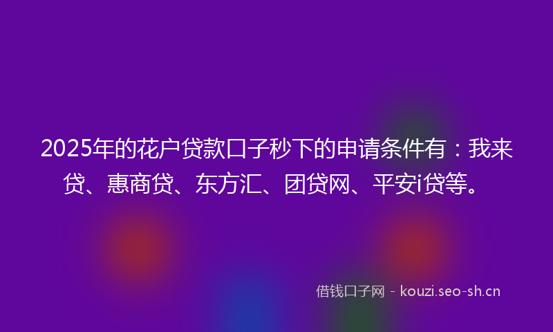 2025年的花户贷款口子秒下的申请条件有：我来贷、惠商贷、东方汇、团贷网、平安i贷等。
