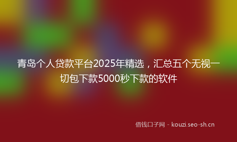 青岛个人贷款平台2025年精选，汇总五个无视一切包下款5000秒下款的软件
