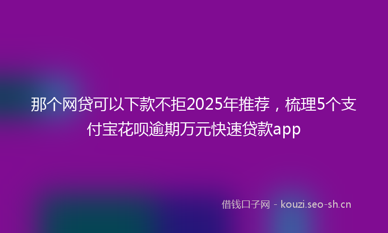 那个网贷可以下款不拒2025年推荐，梳理5个支付宝花呗逾期万元快速贷款app