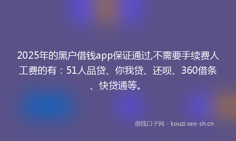 2025年的黑户借钱app保证通过,不需要手续费人工费的有：51人品贷、你我贷、还呗、360借条、快贷通等。