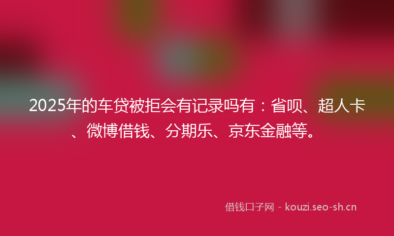2025年的车贷被拒会有记录吗有：省呗、超人卡、微博借钱、分期乐、京东金融等。