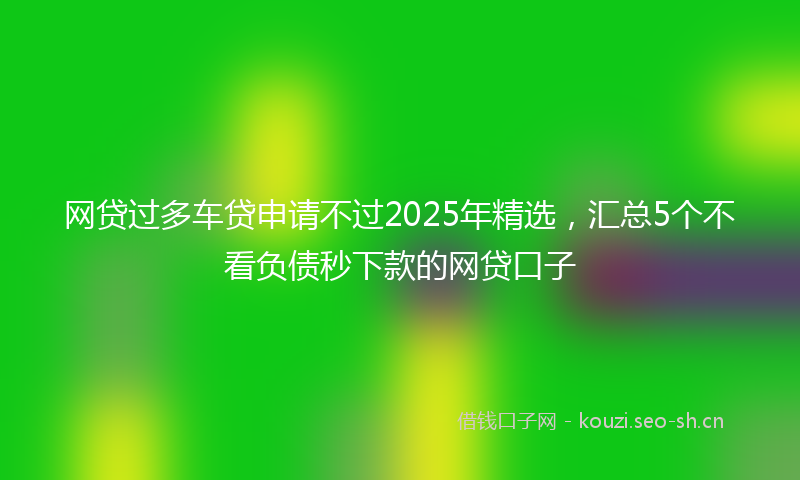 网贷过多车贷申请不过2025年精选，汇总5个不看负债秒下款的网贷口子