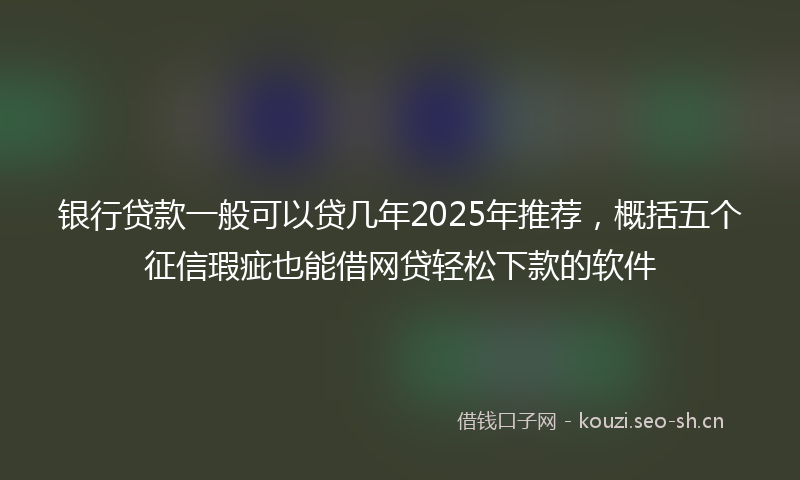 银行贷款一般可以贷几年2025年推荐，概括五个征信瑕疵也能借网贷轻松下款的软件