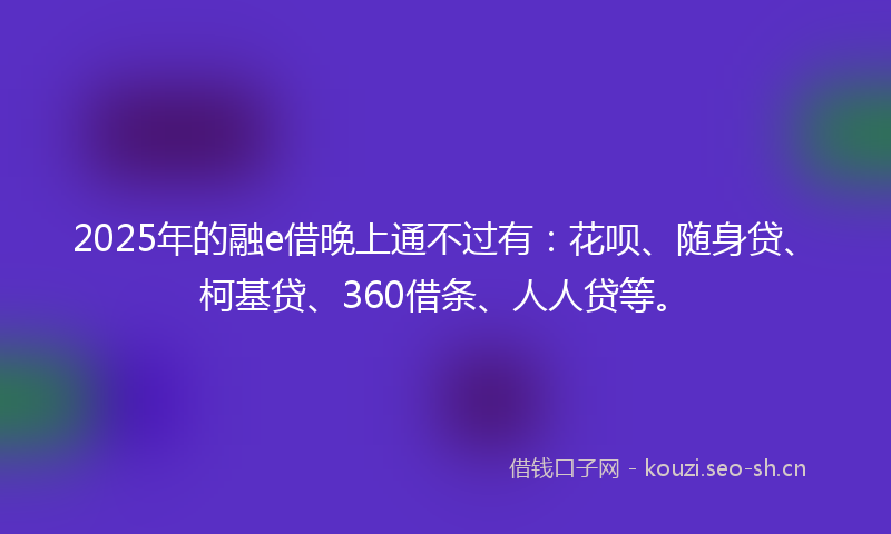 2025年的融e借晚上通不过有：花呗、随身贷、柯基贷、360借条、人人贷等。