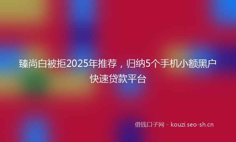 臻尚白被拒2025年推荐，归纳5个手机小额黑户快速贷款平台