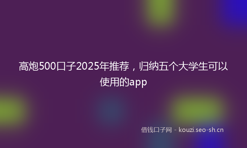 高炮500口子2025年推荐，归纳五个大学生可以使用的app