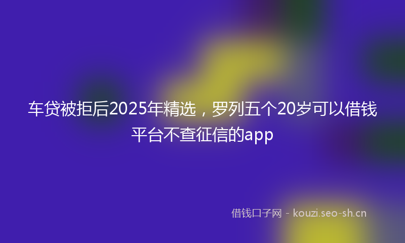 车贷被拒后2025年精选，罗列五个20岁可以借钱平台不查征信的app