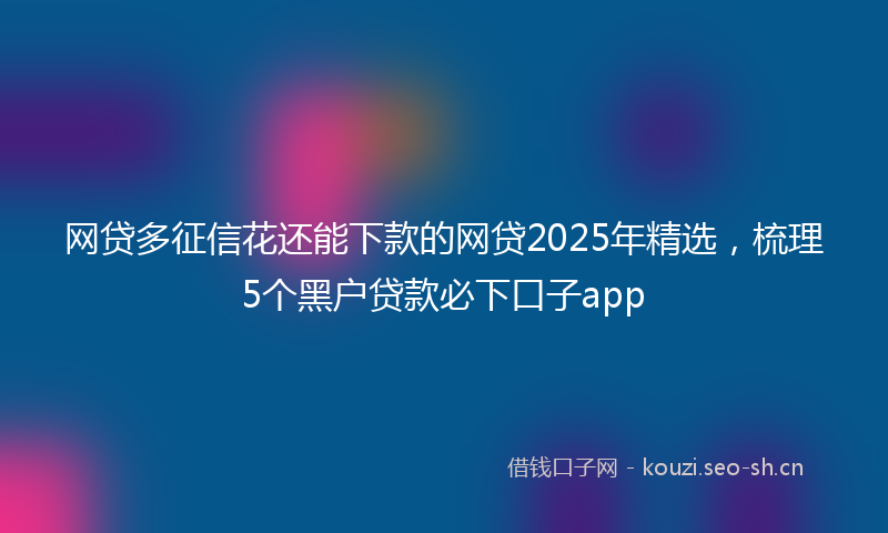网贷多征信花还能下款的网贷2025年精选，梳理5个黑户贷款必下口子app