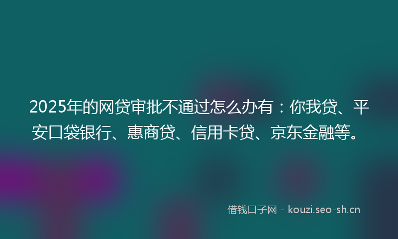 2025年的网贷审批不通过怎么办有：你我贷、平安口袋银行、惠商贷、信用卡贷、京东金融等。