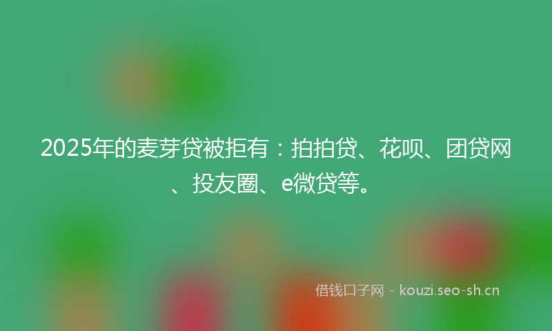 2025年的麦芽贷被拒有：拍拍贷、花呗、团贷网、投友圈、e微贷等。