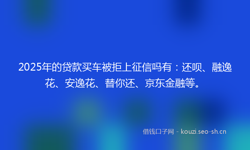 2025年的贷款买车被拒上征信吗有：还呗、融逸花、安逸花、替你还、京东金融等。