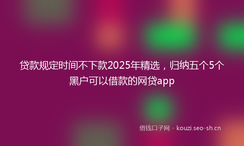 贷款规定时间不下款2025年精选，归纳五个5个黑户可以借款的网贷app