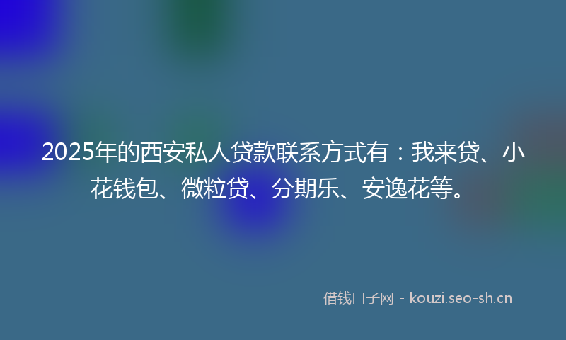 2025年的西安私人贷款联系方式有：我来贷、小花钱包、微粒贷、分期乐、安逸花等。