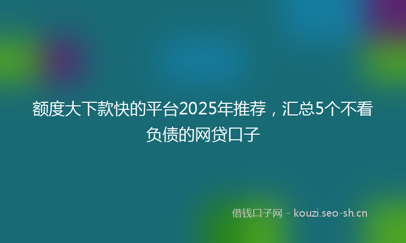 额度大下款快的平台2025年推荐，汇总5个不看负债的网贷口子
