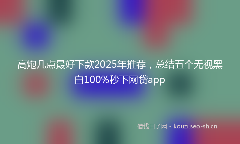 高炮几点最好下款2025年推荐，总结五个无视黑白100%秒下网贷app