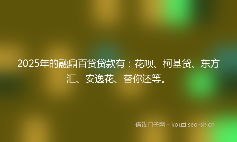 2025年的融鼎百贷贷款有：花呗、柯基贷、东方汇、安逸花、替你还等。