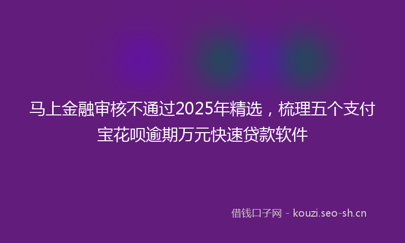 马上金融审核不通过2025年精选，梳理五个支付宝花呗逾期万元快速贷款软件