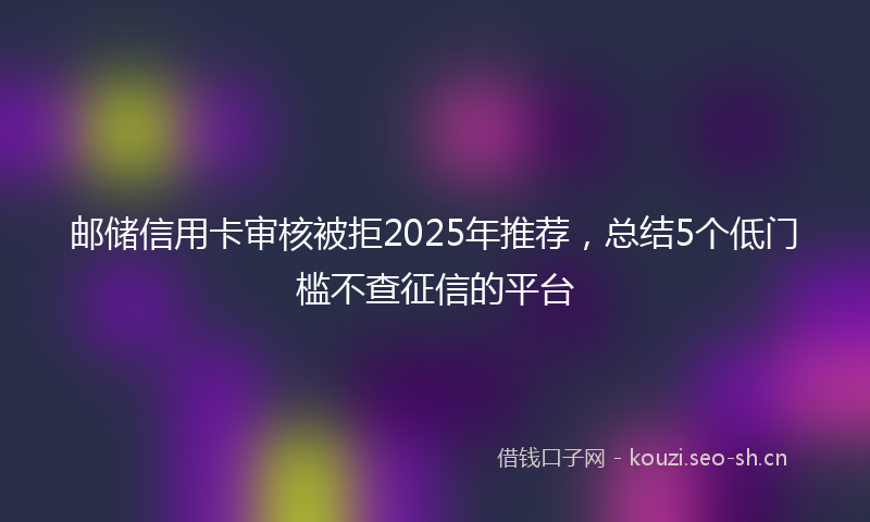 邮储信用卡审核被拒2025年推荐，总结5个低门槛不查征信的平台