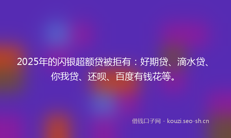 2025年的闪银超额贷被拒有：好期贷、滴水贷、你我贷、还呗、百度有钱花等。