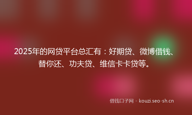 2025年的网贷平台总汇有：好期贷、微博借钱、替你还、功夫贷、维信卡卡贷等。