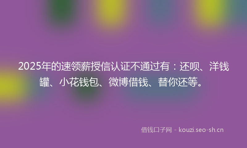 2025年的速领薪授信认证不通过有：还呗、洋钱罐、小花钱包、微博借钱、替你还等。
