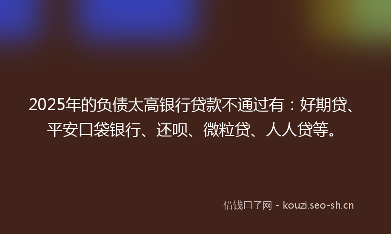 2025年的负债太高银行贷款不通过有：好期贷、平安口袋银行、还呗、微粒贷、人人贷等。