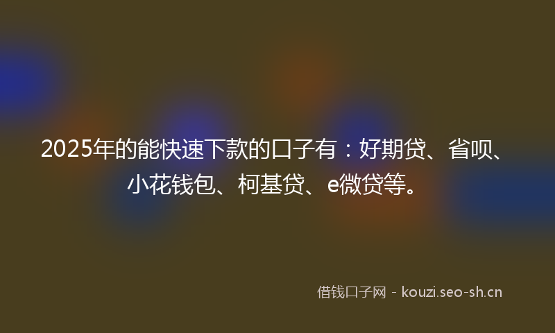 2025年的能快速下款的口子有：好期贷、省呗、小花钱包、柯基贷、e微贷等。