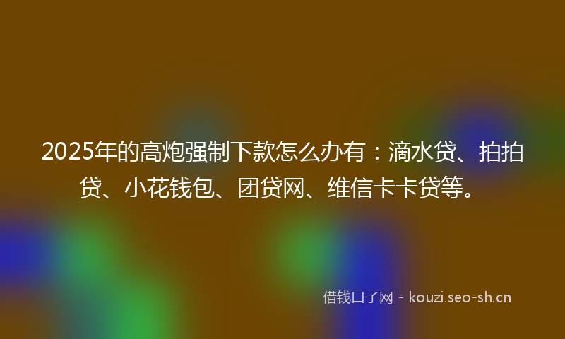2025年的高炮强制下款怎么办有：滴水贷、拍拍贷、小花钱包、团贷网、维信卡卡贷等。