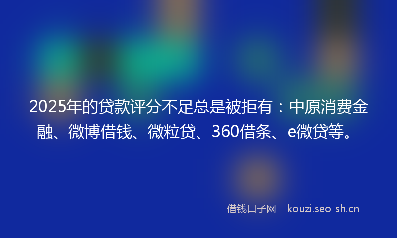 2025年的贷款评分不足总是被拒有：中原消费金融、微博借钱、微粒贷、360借条、e微贷等。