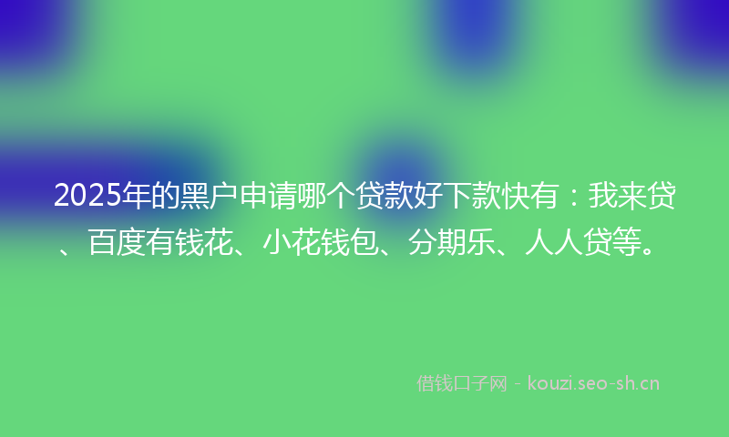 2025年的黑户申请哪个贷款好下款快有：我来贷、百度有钱花、小花钱包、分期乐、人人贷等。