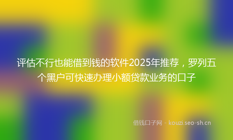 评估不行也能借到钱的软件2025年推荐，罗列五个黑户可快速办理小额贷款业务的口子