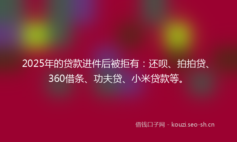 2025年的贷款进件后被拒有：还呗、拍拍贷、360借条、功夫贷、小米贷款等。