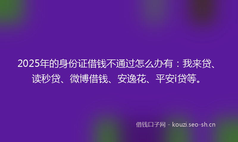2025年的身份证借钱不通过怎么办有：我来贷、读秒贷、微博借钱、安逸花、平安i贷等。