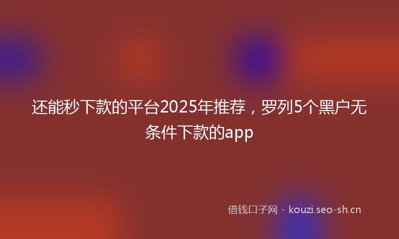 还能秒下款的平台2025年推荐，罗列5个黑户无条件下款的app