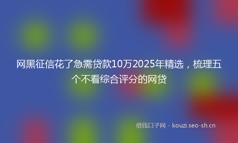 网黑征信花了急需贷款10万2025年精选，梳理五个不看综合评分的网贷