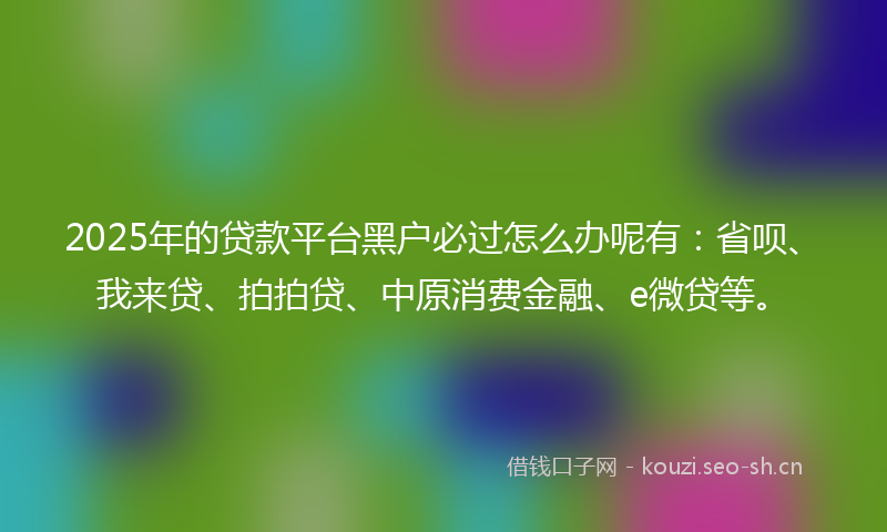 2025年的贷款平台黑户必过怎么办呢有：省呗、我来贷、拍拍贷、中原消费金融、e微贷等。