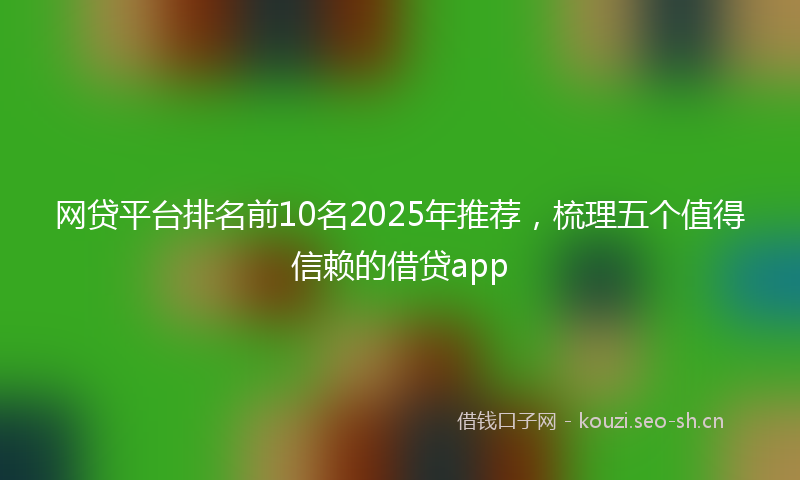 网贷平台排名前10名2025年推荐，梳理五个值得信赖的借贷app